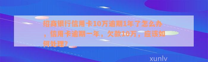 招商银行信用卡10万逾期1年了怎么办，信用卡逾期一年，欠款10万，应该如何处理？