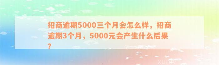 招商逾期5000三个月会怎么样，招商逾期3个月，5000元会产生什么后果？