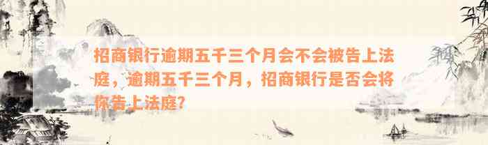 招商银行逾期五千三个月会不会被告上法庭，逾期五千三个月，招商银行是否会将你告上法庭？