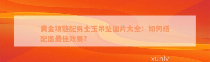 黄金项链配男士玉吊坠图片大全：如何搭配出最佳效果？