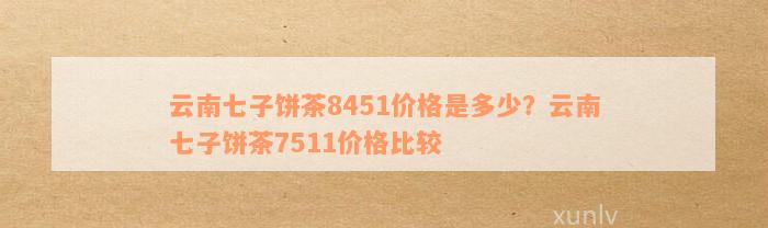 云南七子饼茶8451价格是多少？云南七子饼茶7511价格比较