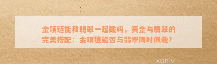 金项链能和翡翠一起戴吗，黄金与翡翠的完美搭配：金项链能否与翡翠同时佩戴？