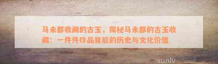 马未都收藏的古玉，探秘马未都的古玉收藏：一件件珍品背后的历史与文化价值