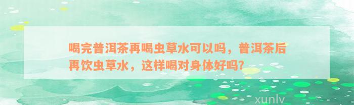 喝完普洱茶再喝虫草水可以吗，普洱茶后再饮虫草水，这样喝对身体好吗？