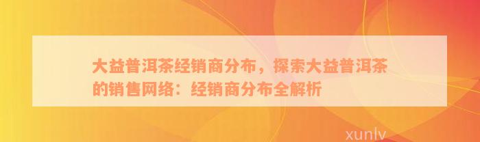 大益普洱茶经销商分布，探索大益普洱茶的销售网络：经销商分布全解析