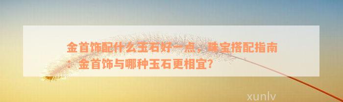 金首饰配什么玉石好一点，珠宝搭配指南：金首饰与哪种玉石更相宜？