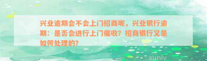 兴业逾期会不会上门招商呢，兴业银行逾期：是否会进行上门催收？招商银行又是如何处理的？