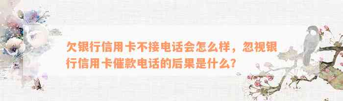 欠银行信用卡不接电话会怎么样，忽视银行信用卡催款电话的后果是什么？