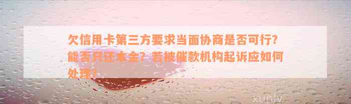 欠信用卡第三方要求当面协商是否可行？能否只还本金？若被催款机构起诉应如何处理？