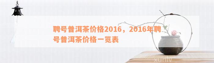 聘号普洱茶价格2016，2016年聘号普洱茶价格一览表