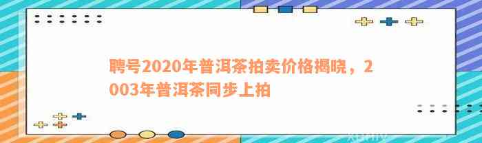 聘号2020年普洱茶拍卖价格揭晓，2003年普洱茶同步上拍