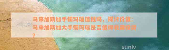 马来加斯加手镯玛瑙值钱吗，探讨价值：马来加斯加大手镯玛瑙是否值得收藏投资？