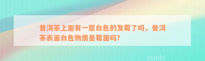 普洱茶上面有一层白色的发霉了吗，普洱茶表面白色物质是霉菌吗？