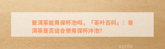 普洱茶能用保杯泡吗，「茶叶百科」：普洱茶是否适合使用保杯冲泡？