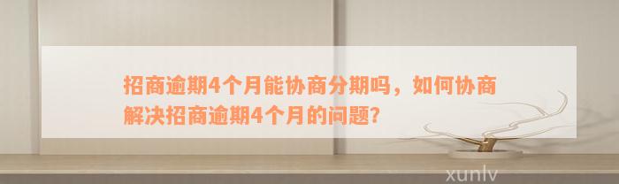 招商逾期4个月能协商分期吗，如何协商解决招商逾期4个月的问题？