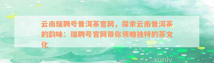 云南瑞聘号普洱茶官网，探索云南普洱茶的韵味：瑞聘号官网带你领略独特的茶文化