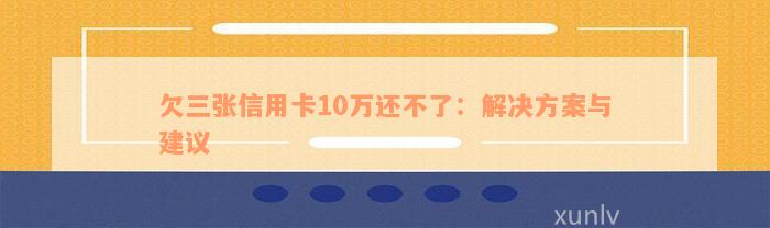 欠三张信用卡10万还不了：解决方案与建议