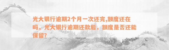 光大银行逾期2个月一次还完,额度还在吗，光大银行逾期还款后，额度是否还能保留？