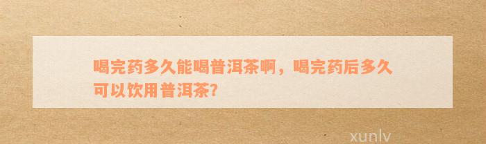 喝完药多久能喝普洱茶啊，喝完药后多久可以饮用普洱茶？