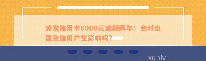 浦发信用卡6000元逾期两年：会对出国及信用产生影响吗？