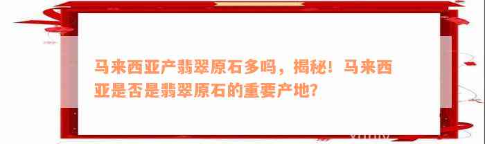 马来西亚产翡翠原石多吗，揭秘！马来西亚是否是翡翠原石的重要产地？