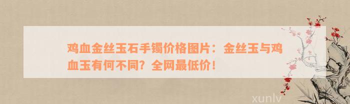 鸡血金丝玉石手镯价格图片：金丝玉与鸡血玉有何不同？全网最低价！