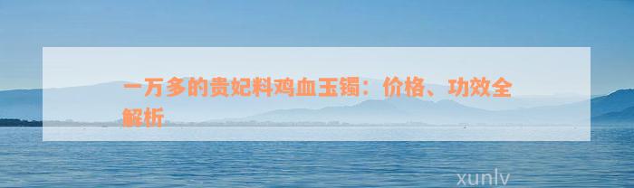 一万多的贵妃料鸡血玉镯：价格、功效全解析