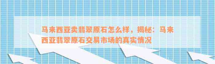 马来西亚卖翡翠原石怎么样，揭秘：马来西亚翡翠原石交易市场的真实情况