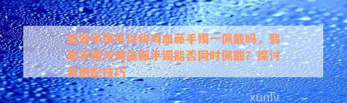 翡翠手镯可以和鸡血藤手镯一佩戴吗，翡翠手镯与鸡血藤手镯能否同时佩戴？探讨其搭配技巧