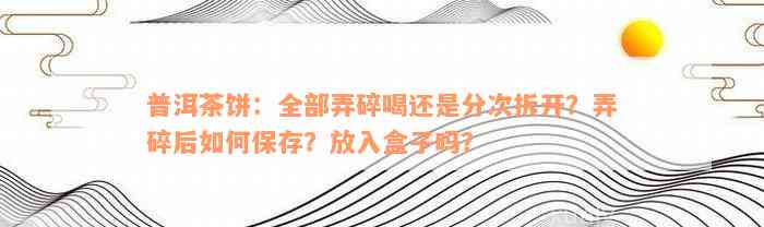 普洱茶饼：全部弄碎喝还是分次拆开？弄碎后如何保存？放入盒子吗？