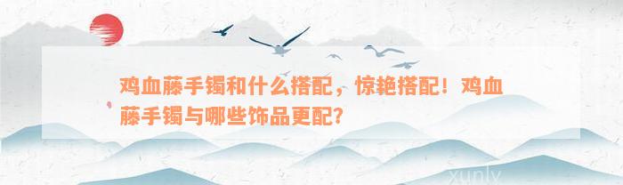 鸡血藤手镯和什么搭配，惊艳搭配！鸡血藤手镯与哪些饰品更配？