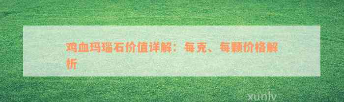 鸡血玛瑙石价值详解：每克、每颗价格解析