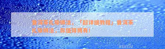 普洱茶扎带绑法，「超详细教程」普洱茶扎带绑法，你值得拥有！