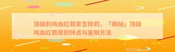 顶级的鸡血红翡翠怎样的，「揭秘」顶级鸡血红翡翠的特点与鉴别方法