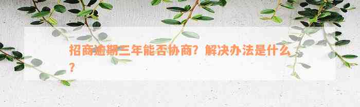 招商逾期三年能否协商？解决办法是什么？