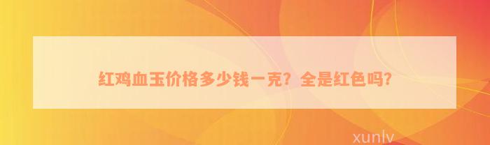 红鸡血玉价格多少钱一克？全是红色吗？