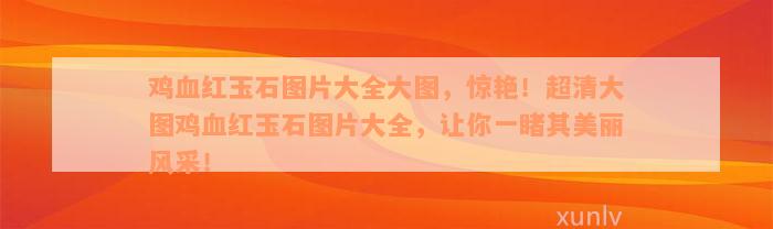 鸡血红玉石图片大全大图，惊艳！超清大图鸡血红玉石图片大全，让你一睹其美丽风采！