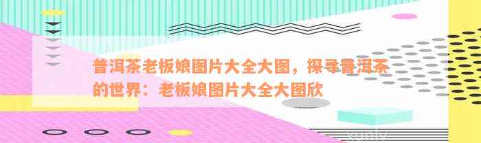 普洱茶老板娘图片大全大图，探寻普洱茶的世界：老板娘图片大全大图欣