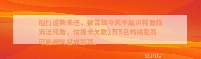 招行逾期未还，被告知今天不起诉将面临诉讼风险，信用卡欠款1万5已构成犯罪可能被拘留或监禁。