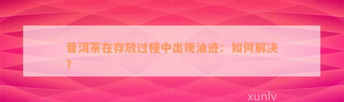 普洱茶在存放过程中出现油迹：如何解决？