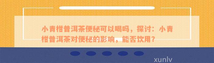 小青柑普洱茶便秘可以喝吗，探讨：小青柑普洱茶对便秘的影响，能否饮用？