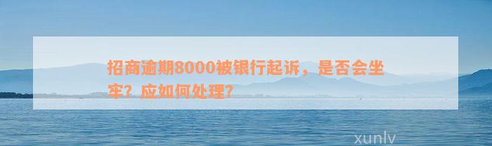 招商逾期8000被银行起诉，是否会坐牢？应如何处理？