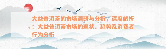 大益普洱茶的市场调研与分析，深度解析：大益普洱茶市场的现状、趋势及消费者行为分析