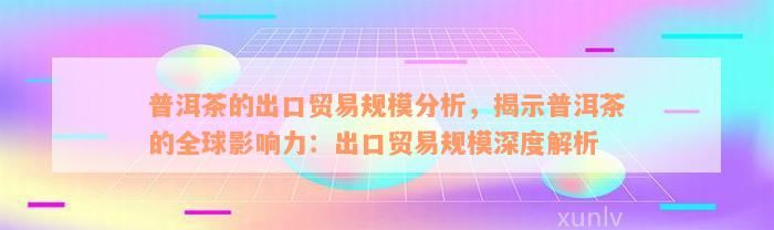 普洱茶的出口贸易规模分析，揭示普洱茶的全球影响力：出口贸易规模深度解析