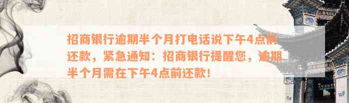 招商银行逾期半个月打电话说下午4点前还款，紧急通知：招商银行提醒您，逾期半个月需在下午4点前还款！