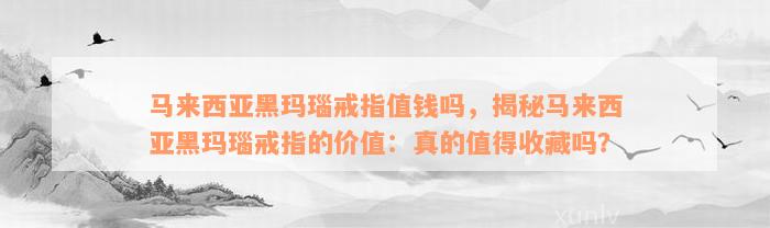 马来西亚黑玛瑙戒指值钱吗，揭秘马来西亚黑玛瑙戒指的价值：真的值得收藏吗？