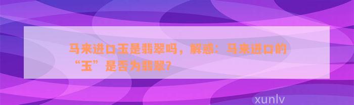 马来进口玉是翡翠吗，解惑：马来进口的“玉”是否为翡翠？