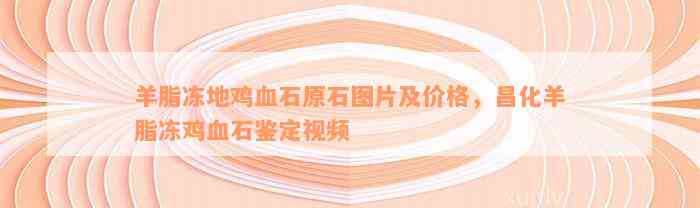 羊脂冻地鸡血石原石图片及价格，昌化羊脂冻鸡血石鉴定视频