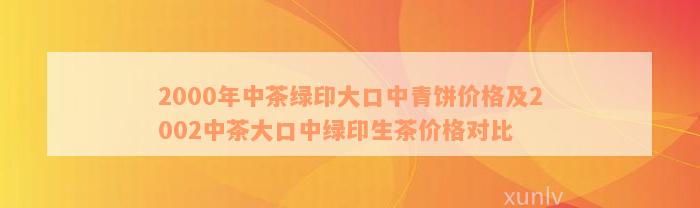 2000年中茶绿印大口中青饼价格及2002中茶大口中绿印生茶价格对比