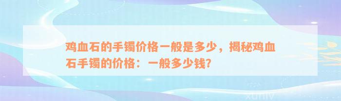 鸡血石的手镯价格一般是多少，揭秘鸡血石手镯的价格：一般多少钱？